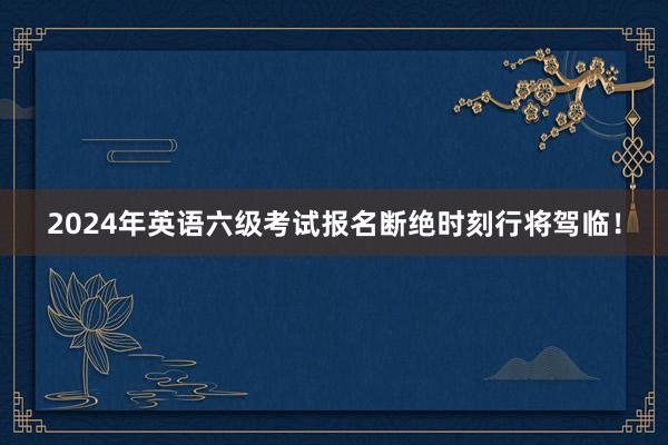 2024年英语六级考试报名断绝时刻行将驾临！