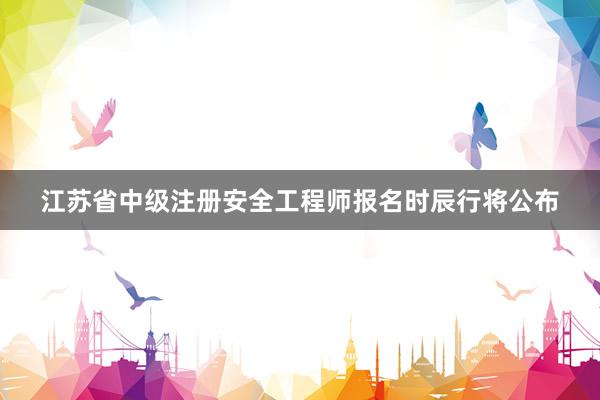 江苏省中级注册安全工程师报名时辰行将公布