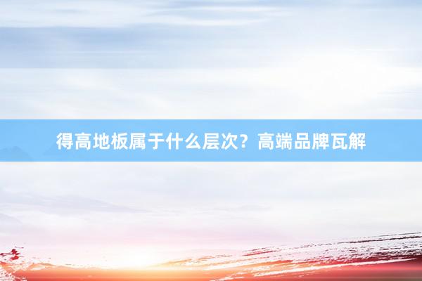 得高地板属于什么层次？高端品牌瓦解