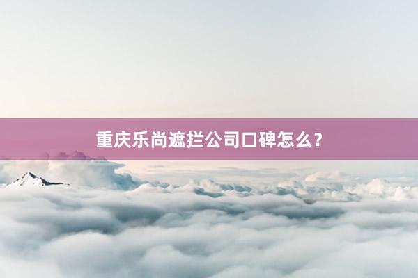 重庆乐尚遮拦公司口碑怎么？