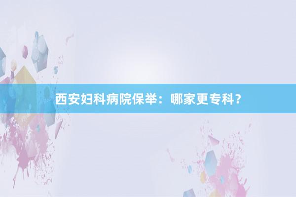 西安妇科病院保举：哪家更专科？