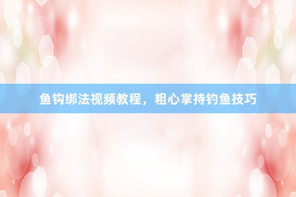 鱼钩绑法视频教程,粗心掌持钓鱼技巧