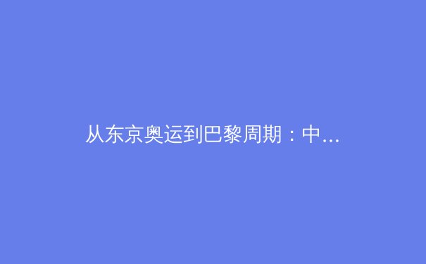 从东京奥运到巴黎周期：中国军团竞技体育的战略转型与人才梯队建设 - 4