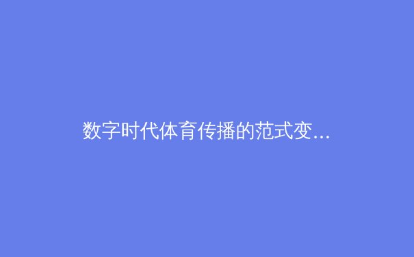 数字时代体育传播的范式变革：从转播权争夺到沉浸式体验的产业重构 - 3