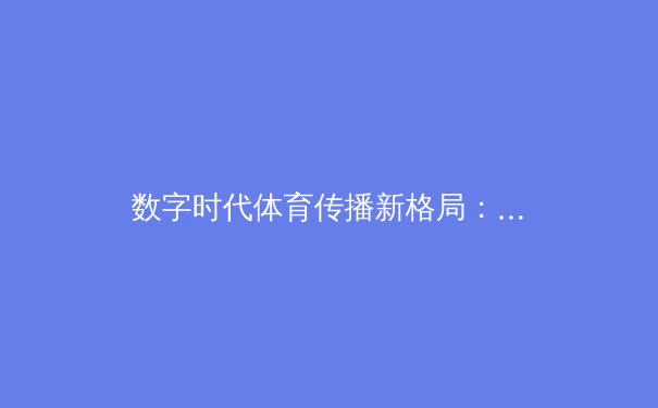 数字时代体育传播新格局：流媒体平台如何重塑我们的观赛体验与体育产业 - 4