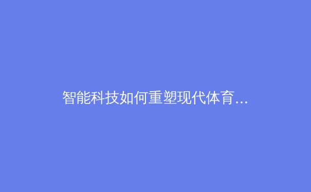 智能科技如何重塑现代体育竞技：从数据分析到战术革命的深度剖析