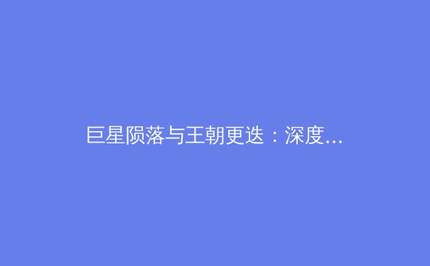 巨星陨落与王朝更迭：深度剖析金州勇士王朝解体的必然性与现代体育的残酷周期 - 3