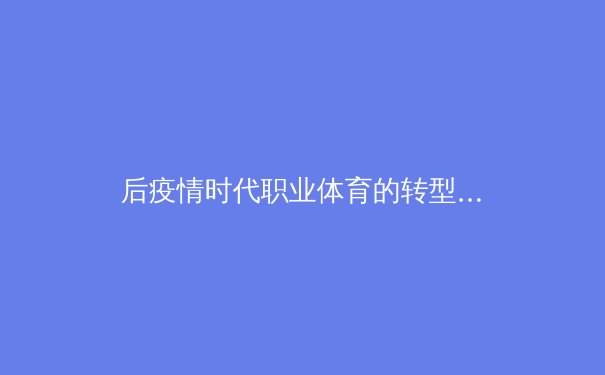 后疫情时代职业体育的转型与创新：数字技术如何重塑全球体育产业格局 - 2