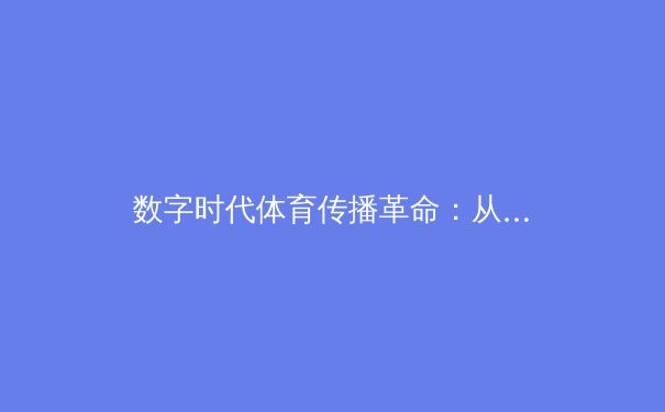数字时代体育传播革命：从赛场激情到屏幕沉浸的技术演进与伦理思考 - 3