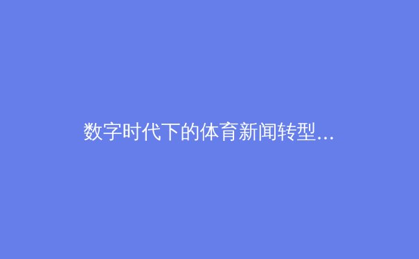 数字时代下的体育新闻转型：从信息传递到沉浸式体验的革命 - 4
