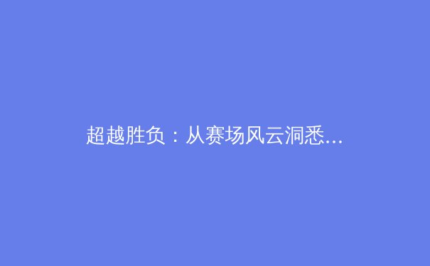 超越胜负：从赛场风云洞悉现代体育的深层变革与价值 - 3