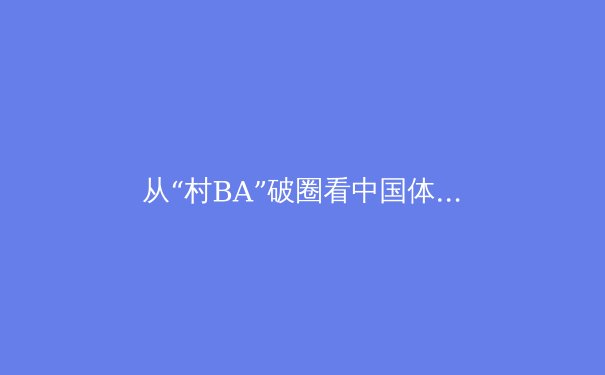 从“村BA”破圈看中国体育文化新生态：竞技内核与社群活力的双重奏