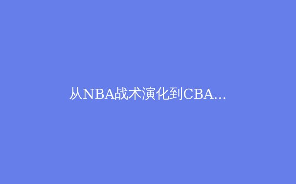 从NBA战术演化到CBA本土化创新：现代篮球的空间革命与东方智慧 - 4